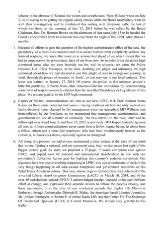 9
scheme in the absence of Roland, the victim and complainant. Note: Roland wrote on July
3, 2013 asking to be getting his regular salary checks while the Board indefinitely went on
with their investigation, and he reinforced this writing with telephone calls, the last of
which was done on the morning of July 15, 2013 before he was called by the Board
Chairman, Rev. Dr. Herman Brown on the afternoon of that same July 15 to be handed the
Board’s concurrence letter to conclude this case from the angle of the LPRC after almost 7
months.
f. Because all efforts to gain the attention of the highest administrative office of the land, the
presidency, in a more civic-minded and civic-aware fashion went completely without any
form of response, we knew that more civic actions lied ahead of us, which meant that we
had to come across the police many days of our lives now. So in order to let the police high
command know what we were honestly out for, well in advance, we wrote the Police
Director, Col. Chris Massquoi, at the time, detailing our plight and informing the high
command about how we had decided to use this plight of ours to change our country; in
short, through the power of research, or ‘book’, as one may say in our local parlance. This
letter was written on January 27, 2014. Of course, the police, in this instance, proved a
little bit positively different from other Americo-Liberian institutions by demonstrating
some level of responsiveness to citizens than the so-called Presidency or Legislature of this
place. We remain grateful to the LNP high command.
g. Copies of the two communications we sent to our new LPRC MD, Prof. Senator Sumo
Kupee on these same concerns and issues – laying emphasis on how we only wanted our
faulty dismissal letter changed by his management since our immediate MD Williams had
been relieved by the President, as we maintained that management, administration, and
government etc. are all a matter of continuity. The two letters (i.e. the main letter and its
follow up) were dated June 3, and June 15, 2015 respectively. MD Kupee blatantly ignored
all two, as if these communications never came from a fellow human being, let alone from
a fellow citizen and a bona-fide employee, who had been mischievously treated, as the
culture is, in Americo-Liberia, especially against an aboriginal.
h. All along this process, we had always maintained a clear picture at the back of our mind
that we are fighting a national, and not a personal case, thus, we had never lost sight of this
bigger picture goal. As such, we prepared a 27-page, 17-count corruption case against
LPRC, and copied over 40 national and international stakeholders, in line with our
revolution’s Collective Action goal for fighting this country’s endemic corruption. Our
argument here was that everything happening at LPRC was just symptomatic of each of the
very things happening at all state-owned enterprises and government ministries in this
failed Black American colony. This case, whose copy is included here was delivered to the
so-called Liberia Anti-Corruption Commission (LACC) on March 10, 2014, and of the
over 40 stakeholders copied, ONLY 3 acknowledged receipt, thanked us for such brilliant
effort at change, and expressed their separate desires to follow the process closely, and
these memorable 3 in the eyes of our revolution include the mighty US Monrovia
Embassy, through Ambassador Deborah R. Malac, the American-based Liberian Journalist,
Mr. Jordan Poronpyei, or Jordan P. of online Radio LIB, and the Center For The Exchange
Of Intellectual Opinions (CEIO) in Central Monrovia. We remain very grateful to this
triplet.
 