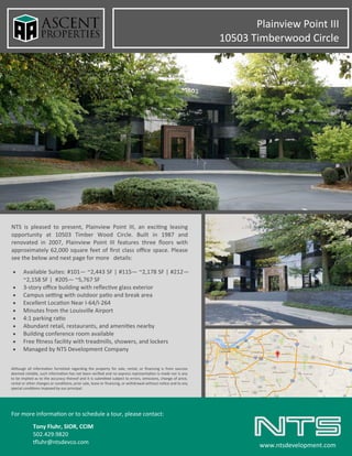 NTS is pleased to present, Plainview Point III, an exciting leasing
opportunity at 10503 Timber Wood Circle. Built in 1987 and
renovated in 2007, Plainview Point III features three floors with
approximately 62,000 square feet of first class office space. Please
see the below and next page for more details:
For more information or to schedule a tour, please contact:
Tony Fluhr, SIOR, CCIM
502.429.9820
tfluhr@ntsdevco.com
www.ntsdevelopment.com
• Available Suites: #101— ~2,443 SF | #115— ~2,178 SF | #212—
~2,158 SF | #205— ~5,767 SF
• 3-story office building with reflective glass exterior
• Campus setting with outdoor patio and break area
• Excellent Location Near I-64/I-264
• Minutes from the Louisville Airport
• 4:1 parking ratio
• Abundant retail, restaurants, and amenities nearby
• Building conference room available
• Free fitness facility with treadmills, showers, and lockers
• Managed by NTS Development Company
Although all information furnished regarding the property for sale, rental, or financing is from sources
deemed reliable, such information has not been verified and no express representation is made nor is any
to be implied as to the accuracy thereof and it is submitted subject to errors, omissions, change of price,
rental or other changes or conditions, prior sale, lease or financing, or withdrawal without notice and to any
special conditions imposed by our principal.
Plainview Point III
10503 Timberwood Circle
 