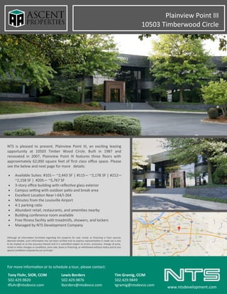 NTS is pleased to present, Plainview Point III, an exciting leasing
opportunity at 10503 Timber Wood Circle. Built in 1987 and
renovated in 2007, Plainview Point III features three floors with
approximately 62,000 square feet of first class office space. Please
see the below and next page for more details:
For more information or to schedule a tour, please contact:
Tony Fluhr, SIOR, CCIM Lewis Borders Tim Gramig, CCIM
502.429.9820 502.429.9876 502.429.9849
tfluhr@ntsdevco.com lborders@ntsdevco.com tgramig@ntsdevco.com
www.ntsdevelopment.com
 Available Suites: #101— ~2,443 SF | #115— ~2,178 SF | #212—
~2,158 SF | #205— ~5,767 SF
 3-story office building with reflective glass exterior
 Campus setting with outdoor patio and break area
 Excellent Location Near I-64/I-264
 Minutes from the Louisville Airport
 4:1 parking ratio
 Abundant retail, restaurants, and amenities nearby
 Building conference room available
 Free fitness facility with treadmills, showers, and lockers
 Managed by NTS Development Company
Although all information furnished regarding the property for sale, rental, or financing is from sources
deemed reliable, such information has not been verified and no express representation is made nor is any
to be implied as to the accuracy thereof and it is submitted subject to errors, omissions, change of price,
rental or other changes or conditions, prior sale, lease or financing, or withdrawal without notice and to any
special conditions imposed by our principal.
Plainview Point III
10503 Timberwood Circle
 