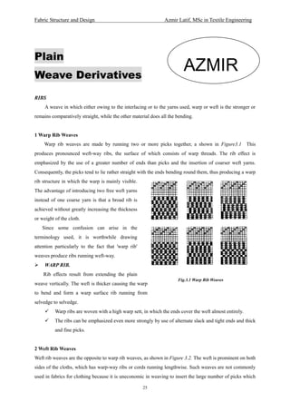 Fabric Structure and Design Azmir Latif, MSc in Textile Engineering
25
Fig.3.1 Warp Rib Weaves
Plain
Weave Derivatives
RIBS
A weave in which either owing to the interlacing or to the yarns used, warp or weft is the stronger or
remains comparatively straight, while the other material does all the bending.
1 Warp Rib Weaves
Warp rib weaves are made by running two or more picks together, a shown in Figure3.1 This
produces pronounced weft-way ribs, the surface of which consists of warp threads. The rib effect is
emphasized by the use of a greater number of ends than picks and the insertion of coarser weft yarns.
Consequently, the picks tend to lie rather straight with the ends bending round them, thus producing a warp
rib structure in which the warp is mainly visible.
The advantage of introducing two free weft yarns
instead of one coarse yarn is that a broad rib is
achieved without greatly increasing the thickness
or weight of the cloth.
Since some confusion can arise in the
terminology used, it is worthwhile drawing
attention particularly to the fact that 'warp rib'
weaves produce ribs running weft-way.
 WARP RIB.
Rib effects result from extending the plain
weave vertically. The weft is thicker causing the warp
to bend and form a warp surface rib running from
selvedge to selvedge.
 Warp ribs are woven with a high warp sett, in which the ends cover the weft almost entirely.
 The ribs can be emphasized even more strongly by use of alternate slack and tight ends and thick
and fine picks.
2 Weft Rib Weaves
Weft rib weaves are the opposite to warp rib weaves, as shown in Figure 3.2. The weft is prominent on both
sides of the cloths, which has warp-way ribs or cords running lengthwise. Such weaves are not commonly
used in fabrics for clothing because it is uneconomic in weaving to insert the large number of picks which
AZMIR
 