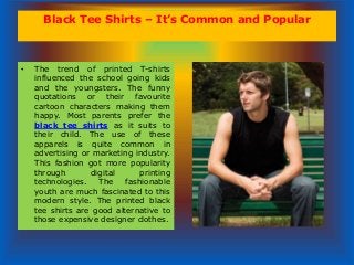 Black Tee Shirts – It’s Common and Popular
• The trend of printed T-shirts
influenced the school going kids
and the youngsters. The funny
quotations or their favourite
cartoon characters making them
happy. Most parents prefer the
black tee shirts as it suits to
their child. The use of these
apparels is quite common in
advertising or marketing industry.
This fashion got more popularity
through digital printing
technologies. The fashionable
youth are much fascinated to this
modern style. The printed black
tee shirts are good alternative to
those expensive designer clothes.
 