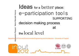 Ideas for a better place:
         Alessandro Plaisant Mario Marcello Verona
                                                     e-participation tools
                                                                               SUPPORTING
                                                     decision making process
                                                                        at
                                                     the   local level
Department of Civil and Environmental Engineering and Architecture - University of Cagliari



                                                              10-12 May 2012
 
