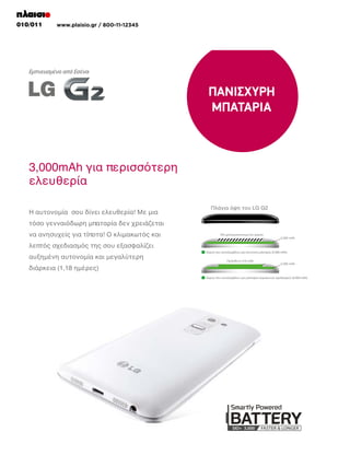 010/011

www.plaisio.gr / 800-11-12345

Top View of LG G2
Top View of LG G2

UNUSED SPACE
UNUSED SPACE
2,590 mAh
2,590 mAh

Cross-Section of a Normal Battery (2,590 mAh)
Cross-Section of a Normal Battery (2,590 mAh)
ADDITIONAL 410 mAh
ADDITIONAL 410 mAh
2,590 mAh
2,590 mAh

Cross-Section of a Stepped Battery (3,000 mAh)
Cross-Section of a Stepped Battery (3,000 mAh)

Top View of LG G2
Top View of LG G2

UNUSED SPACE
UNUSED SPACE
2,590 mAh
2,590 mAh

Cross-Section of a Normal Battery (2,590 mAh)
Cross-Section of a Normal Battery (2,590 mAh)
ADDITIONAL 410 mAh
ADDITIONAL 410 mAh
2,590 mAh
2,590 mAh

Cross-Section of a Stepped Battery (3,000 mAh)
Cross-Section of a Stepped Battery (3,000 mAh)

 