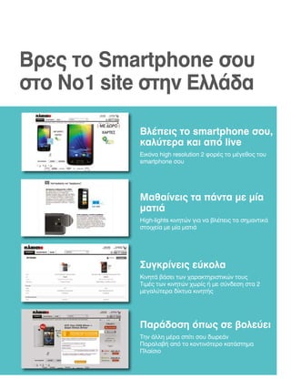 Βρες το Smartphone σου
στο Νο1 site στην Ελλάδα
Βλέπεις το smartphone σου,
καλύτερα και από live
Εικόνα high resolution 2 φορές το μέγεθος του
smartphone σου

Μαθαίνεις τα πάντα με μία
ματιά
High-lights κινητών για να βλέπεις τα σημαντικά
στοιχεία με μία ματιά

Συγκρίνεις εύκολα
Κινητά βάσει των χαρακτηριστικών τους
Τιμές των κινητών χωρίς ή με σύνδεση στα 2
μεγαλύτερα δίκτυα κινητής

Παράδοση όπως σε βολεύει
Την άλλη μέρα σπίτι σου δωρεάν
Παραλαβή από το κοντινότερο κατάστημα
Πλαίσιο

 