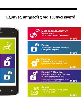 Έξυπνες υπηρεσίες για έξυπνα κινητά

Μεταφορά Δεδομένων

Άλλαξες κινητό;
Τα δεδομένα σου σε ακολουθούν!

5,90€
Backup

Τα δεδομένα σου είναι πολύτιμα!
Κράτησέ τα ασφαλή!

5,90€
Restore

Επανάφερε τα δεδομένα που
έχεις κάνει back up όποτε θες!

5,90€
Backup  Restore

Αποθηκεύοντας τα δεδομένα σου,
τα επαναφέρεις όποτε θες!
Συνδυάζοντας την υπηρεσία Backup με την
υπηρεσία Restore κερδίζεις 2€

9,80€

E-mail

Όπου κι αν είσαι, δεν θα χάσεις
ούτε ένα e-mail!

5,90€

 