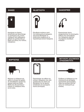 ΘΗΚΕΣ

BLUETOOTH

HANDSFREE

∆ιατήρησε σε άριστη
κατάσταση και προστάτεψε
το αγαπηµένο σου κινητό
τηλέφωνο από καθηµερινή
φθορά και γρατζουνιές µε
θήκες για όλους του τύπους
τηλεφώνων.

Ελευθερία κινήσεων κατά
την επικοινωνία µε ασύρµατα
ακουστικά Bluetooth τα
οποία είναι συµβατά µε τα
περισσότερα κινητά τηλεφώνα.

Επικοινώνησε άνετα,
αποφεύγοντας την εκτεταµένη
έκθεση στην ακτινοβολία
του τηλεφώνου έχοντας
ταυτόχρονα ελευθερία
κινήσεων.

ΦΟΡΤΙΣΤΕΣ

Φόρτισε το τηλέφωνο και
κράτα το έτοιµο για χρήση
σε οποιαδήποτε στιγµή της
ηµέρας αλλά και Power
Banks που θα κρατήσουν
ενεργό το τηλέφωνο όπου
και αν είσαι.

ΖΕΛΑΤΙΝΕΣ

Προστάτεψε την οθόνη του
κινητού τηλεφώνου σου από
γρατζουνιές και σκόνη και
διατήρησε την σε άριστη
κατάσταση για εγγυηµένη
σωστή λειτουργία.

ΜΕΤΑΦΟΡΑ ∆Ε∆ΟΜΕΝΩΝ
/ΣΥΝ∆ΕΣΙΜΟΤΗΤΑ

Σύνδεσε το τηλέφωνο µε τον
υπολογιστή και µετάφερε
προσωπικές φωτογραφίες,
video και µουσική από και
προς τον υπολογιστή µε
ευκολία.

 