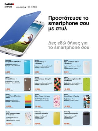 108/109

www.plaisio.gr / 800-11-12345

Προστάτευσε το
smartphone σου
με στυλ
Δες εδώ θήκες για
το smartphone σου
Goomby
Θήκη iPhone 5 TPU Flat

Sentio
Θήκη Samsung S4
Transparent

Sentio
Θήκη For Galaxy S Duos
Transparent

Συμβατότητα: Samsung Galaxy S4
Εγγύηση: 6 Μήνες ΠΛΑΙΣΙΟ

Συμβατότητα: Samsung Galaxy S
Duos
Εγγύηση: 6 Μήνες ΠΛΑΙΣΙΟ

3,90€

3,90€

3,90€

Sentio
Θήκη LG Nexus 4

Sentio
Θήκη Samsung Galaxy S4
Funky

Sentio
Θήκη Samsung Galaxy S4
Stripe Green

Συμβατότητα: Samsung Galaxy S4
Εγγύηση: 6 Μήνες ΠΛΑΙΣΙΟ

Συμβατότητα: Samsung Galaxy S4
Εγγύηση: 6 Μήνες ΠΛΑΙΣΙΟ

3,90€

12,90€

12,90€

Sentio
Θήκη iPhone 5 Rainbow
Yellow

Sentio
Θήκη iPhone 4/4s Love

Sentio
Θήκη iPhone 5 Traveller

Συμβατότητα: iPhone 4/4s
Εγγύηση: 6 Μήνες ΠΛΑΙΣΙΟ

Συμβατότητα: iPhone 5
Εγγύηση: 6 Μήνες ΠΛΑΙΣΙΟ

16,90€

14,90€

16,90€

Sentio
Θήκη Samsung Galaxy
S3 Footprint

Samsung
Flip Cover Galaxy S4

Samsung
View Cover Galaxy S4

Συμβατότητα: Galaxy S4
Εγγύηση: 6 Μήνες
Αντιπροσωπείας

Συμβατότητα: Galaxy S4
Εγγύηση: 6 Μήνες
Αντιπροσωπείας

29,90€

49,90€

Συμβατότητα: iPhone 5
Εγγύηση: 6 Μήνες ΠΛΑΙΣΙΟ

Κωδ.: 1901761

Συμβατότητα: LG Nexus 4
Εγγύηση: 6 Μήνες ΠΛΑΙΣΙΟ

Κωδ.: 1901826

Συμβατότητα: iPhone 5
Εγγύηση: 6 Μήνες ΠΛΑΙΣΙΟ

Κωδ.: 2033003

Συμβατότητα: Samsung
Galaxy S3
Εγγύηση: 6 Μήνες ΠΛΑΙΣΙΟ

16,90€

Κωδ.: 1944991

Κωδ.: 1980300

Κωδ.: 2033054

Κωδ.: 1979264

Κωδ.: 1953354

Κωδ.: 1936409

Κωδ.: 2033089

Κωδ.: 1944878

Κωδ.: 1953230

 