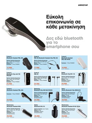 ΑΞΕΣΟΥΑΡ

Εύκολη
επικοινωνία σε
κάθε μετακίνηση
Δες εδώ bluetooth
για το
smartphone σου
Turbo-X
Bluetooth Headset PBL-300

Turbo-X
PBL100 Bluetooth Headset Clip PBL100

Χρόνος Ομιλίας/Αναμονής:
έως 7 ώρες, έως 100 ώρες
Βάρος: 8 gr
Εγγύηση: 1 Έτος ΠΛΑΙΣΙΟ

Χρόνος Ομιλίας/Αναμονής:
έως 9 ώρες, έως 280 ώρες
Βάρος: 18 gr
Εγγύηση: 1 Έτος ΠΛΑΙΣΙΟ

12,90€

17,90€

19,90€

Turbo-X
Bluetooth Clip with FM
PBL200

Turbo-X
PBL-25

Nokia
Bluetooth Clip BH-118

Χρόνος Ομιλίας/Αναμονής:
έως 4 ώρες, έως 90 ώρες
Βάρος: 19.5 gr
Εγγύηση: 1 Έτος ΠΛΑΙΣΙΟ

Χρόνος Ομιλίας/Αναμονής:
έως 6 ώρες, έως 150 ώρες
Βάρος: 13 gr
Εγγύηση: 6 Μήνες
Αντιπροσωπείας

24,90€

24,90€

29,90€

Turbo-X
Bluetooth Headset PBL-500

Samsung
Bluetooth Clip HM1500 RODIN

Sony
Stereo Bluetooth Clip SBH20 Bl

Χρόνος Ομιλίας/Αναμονής:
έως 6 ώρες, έως 250 ώρες
Βάρος:18 gr
Εγγύηση: 1 Έτος
Αντιπροσωπείας

Χρόνος Ομιλίας/Αναμονής:
έως 6 ώρες, έως 200 ώρες
Βάρος: 12,3 gr
Εγγύηση: 6 Μήνες
Αντιπροσωπείας

34,90€

34,90€

39,90€

Plantronics
Bluetooth Headset M55

Nokia
Bluetooth BH-310

Plantronics
Bluetooth Headset M165 White

Χρόνος Ομιλίας/Αναμονής:
έως 11 ώρες, έως 180 ώρες
Βάρος: 8 gr
Εγγύηση: 2 Έτη
Αντιπροσωπείας

Χρόνος Ομιλίας: έως 5 ώρες
Βάρος: 8.9 gr
Εγγύηση: 6 Μήνες
Αντιπροσωπείας

Χρόνος Ομιλίας/Αναμονής:
έως 7 ώρες, έως 220 ώρες
Βάρος: 7 gr
Εγγύηση: 2 Έτη
Αντιπροσωπείας

39,99€

49,90€

59,90€

Κωδ.: 1808354

Χρόνος Ομιλίας/Αναμονής:
έως 5 ώρες, έως 180 ώρες
Βάρος: 18 gr
Εγγύηση: 1 Έτος ΠΛΑΙΣΙΟ

Κωδ.: 1775170

Εγγύηση: 1 Έτος ΠΛΑΙΣΙΟ

Κωδ.: 1872931

Κωδ.: 1833588

Κωδ.: 1662686

Κωδ.: 1604716

Κωδ.: 1468545

Κωδ.: 1925288

Turbo-X
Bluetooth Headset
PBL-400 White
Εγγύηση: 1 Έτος ΠΛΑΙΣΙΟ

Κωδ.: 1953583

Κωδ.: 1925245

Κωδ.: 1993542

Κωδ.: 1833618

 