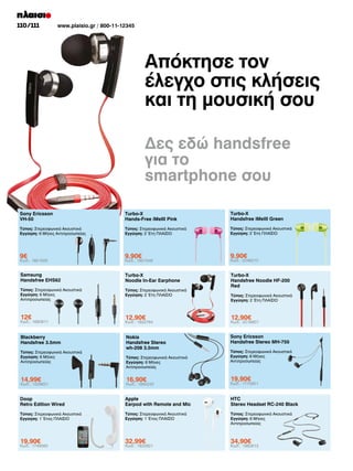 110/111

www.plaisio.gr / 800-11-12345

Απόκτησε τον
έλεγχο στις κλήσεις
και τη μουσική σου
Δες εδώ handsfree
για το
smartphone σου
Sony Ericsson
VH-50

Turbo-X
Hands-Free iMeIII Pink

Turbo-X
Handsfree iMeIII Green

Τύπος: Στερεοφωνικά Ακουστικά
Εγγύηση: 6 Μήνες Αντιπροσωπείας

Τύπος: Στερεοφωνικά Ακουστικά
Εγγύηση: 2 Έτη ΠΛΑΙΣΙΟ

Τύπος: Στερεοφωνικά Ακουστικά
Εγγύηση: 2 Έτη ΠΛΑΙΣΙΟ

9€

9,90€

9,90€

Samsung
Handsfree EHS62

Turbo-X
Noodle In-Ear Earphone

Τύπος: Στερεοφωνικά Ακουστικά
Εγγύηση: 6 Μήνες
Αντιπροσωπείας

Τύπος: Στερεοφωνικά Ακουστικά
Εγγύηση: 2 Έτη ΠΛΑΙΣΙΟ

Turbo-X
Handsfree Noodle HF-200
Red

12€

12,90€

12,90€

Blackberry
Handsfree 3.5mm

Nokia
Handsfree Stereo
wh-208 3.5mm

Sony Ericsson
Handsfree Stereo MH-750

Κωδ.: 1651625

Κωδ.: 1680811

Τύπος: Στερεοφωνικά Ακουστικά
Εγγύηση: 6 Μήνες
Αντιπροσωπείας

Κωδ.: 1951548

Κωδ.: 1822764

Τύπος: Στερεοφωνικά Ακουστικά
Εγγύηση: 6 Μήνες
Αντιπροσωπείας

Κωδ.: 2046210

Τύπος: Στερεοφωνικά Ακουστικά
Εγγύηση: 2 Έτη ΠΛΑΙΣΙΟ

Κωδ.: 2016907

Τύπος: Στερεοφωνικά Ακουστικά
Εγγύηση: 6 Μήνες
Αντιπροσωπείας

14,99€

16,90€

19,90€

Doop
Retro Edition Wired

Apple
Earpod with Remote and Mic

HTC
Stereo Headset RC-240 Black

Τύπος: Στερεοφωνικά Ακουστικά
Εγγύηση: 1 Έτος ΠΛΑΙΣΙΟ

Τύπος: Στερεοφωνικά Ακουστικά
Εγγύηση: 1 Έτος ΠΛΑΙΣΙΟ

Τύπος: Στερεοφωνικά Ακουστικά
Εγγύηση: 6 Μήνες
Αντιπροσωπείας

19,90€

32,99€

34,90€

Κωδ.: 1229621

Κωδ.: 1749560

Κωδ.: 1865242

Κωδ.: 1832921

Κωδ.: 1775901

Κωδ.: 1982613

 