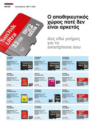 112/113

www.plaisio.gr / 800-11-12345

Ο αποθηκευτικός
χώρος ποτέ δεν
είναι αρκετός
Δες εδώ μνήμες
για το
smartphone σου
Transcend
microSD

Transcend
microSD

Transcend
microSDHC

Χωρητικότητα: 4 GB
Ταχύτητα : Class 4
Εγγύηση: Εφ’όρου Ζωής
ΠΛΑΙΣΙΟ

Χωρητικότητα: 4 GB
Ταχύτητα : Class 4
Εγγύηση: Εφ’όρου Ζωής
ΠΛΑΙΣΙΟ

Χωρητικότητα: 4 GB
Ταχύτητα : Class 10
Εγγύηση: Εφ'όρου Ζωής
ΠΛΑΙΣΙΟ

5,49€

5,99€

6,99€

SanDisk
microSDHC

Turbo-X
micro-SD Card

SanDisk
microSDHC

Χωρητικότητα: 8 GB
Ταχύτητα : Class 4
Εγγύηση: 5 Έτη ΠΛΑΙΣΙΟ

Χωρητικότητα: 8 GB
Ταχύτητα : Class 10
Εγγύηση: Εφ'όρου Ζωής
ΠΛΑΙΣΙΟ

Χωρητικότητα: 8 GB
Ταχύτητα : Class 10
Ταχύτητα : Εφ'όρου Ζωής
ΠΛΑΙΣΙΟ

8,99€

8,50€

10,69€

Turbo-X
micro-SD Card

Transcend
microSDHC

SanDisk
microSDHC

Χωρητικότητα: 16 GB
Ταχύτητα : Class 10
Εγγύηση: Εφ'όρου Ζωής
ΠΛΑΙΣΙΟ

Χωρητικότητα: 16 GB
Ταχύτητα : Class 10
Εγγύηση: Εφ'όρου Ζωής
ΠΛΑΙΣΙΟ

Χωρητικότητα: 16 GB
Ταχύτητα : Class 10
Εγγύηση: Εφ'όρου Ζωής
ΠΛΑΙΣΙΟ

14,50€

15,50€

17,99€

SanDisk
microSDHC

Transcend
microSDHC

SanDisk
microSDHC

Χωρητικότητα: 32 GB
Ταχύτητα : Class 4
Εγγύηση: 5 Έτη ΠΛΑΙΣΙΟ

Χωρητικότητα: 32 GB
Ταχύτητα : Class 10
Εγγύηση: Εφ'όρου Ζωής
ΠΛΑΙΣΙΟ

Χωρητικότητα: 32 GB
Ταχύτητα : Class 10
Εγγύηση: Εφ'όρου Ζωής
ΠΛΑΙΣΙΟ

29€

31,90€

34,90€

Κωδ.: 1746774

Κωδ.: 1817787

Κωδ.: 1939432

Κωδ.: 1817817

Κωδ.: 1746820

Κωδ.: 1939386

Κωδ.: 1746332

Κωδ.: 1771523

Κωδ.: 1746847

Κωδ.: 1817825

Κωδ.: 1817833

Κωδ.: 1817841

 