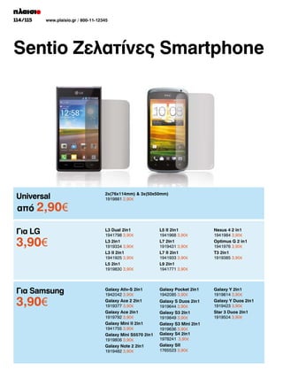 114/115

www.plaisio.gr / 800-11-12345

Sentio Ζελατίνες Smartphone

Universal

2x(76x114mm)  3x(50x50mm)
1919881 2,90€

Για LG

L3 Dual 2in1
1941798 3,90€
L3 2in1
1919334 3,90€
L3 II 2in1
1941925 3,90€
L5 2in1
1919830 3,90€

L5 II 2in1
1941968 3,90€
L7 2in1
1919431 3,90€
L7 II 2in1
1941933 3,90€
L9 2in1
1941771 3,90€

Nexus 4 2 in1
1941984 3,90€
Optimus G 2 in1
1941976 3,90€
T3 2in1
1919385 3,90€

Για Samsung

Galaxy Ativ-S 2in1
1942042 3,90€
Galaxy Ace 2 2in1
1919377 3,90€
Galaxy Ace 2in1
1919792 3,90€
Galaxy Mini II 2in1
1941755 3,90€
Galaxy Mini S5570 2in1
1919806 3,90€
Galaxy Note 2 2in1
1919482 3,90€

Galaxy Pocket 2in1
1942085 3,90€

Galaxy Y 2in1
1919814 3,90€
Galaxy Y Duos 2in1
1919423 3,90€
Star 3 Duos 2in1
1919504 3,90€

από 2,90­
€

3,90­
€

3,90­
€

Galaxy S Duos 2in1
1919644 3,90€
Galaxy S3 2in1
1919849 3,90€
Galaxy S3 Mini 2in1
1919636 3,90€
Galaxy S4 2in1
1978241 3,90€
Galaxy SII
1765523 3,90€

 