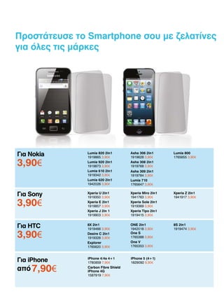 Προστάτευσε το Smartphone σου με ζελατίνες
για όλες τις μάρκες

Για Nokia

Lumia 820 2in1
1919865 3,90€
Lumia 920 2in1
1919873 3,90€
Lumia 610 2in1
1919342 3,90€
Lumia 620 2in1
1942026 3,90€

Asha 306 2in1
1919628 3,90€
Asha 308 2in1
1919768 3,90€

Για Sony

Xperia U 2in1
1919350 3,90€
Xperia E 2in1
1919857 3,90€
Xperia J 2in 1	
1919903 3,90€

Xperia Miro 2in1
1941763 3,90€
Xperia Sole 2in1
1919369 3,90€
Xperia Tipo 2in1
1919415 3,90€

Xperia Z 2in1
1941917 3,90€

Για HTC

8Χ 2in1
1919466 3,90€
Desire C 2in1
1919326 3,90€
Explorer
1765620 3,90€

ONE 2in1
1942018 3,90€
One S
1765388 3,90€
One V
1765353 3,90€

8S 2in1
1919474 3,90€

Για iPhone

iPhone 4/4s 4+1
1780859 7,90€
Carbon Fibre Shield
iPhone 4G
1587919 7,90€

iPhone 5 (4+1)
1829092 9,90€

3,90­
€

3,90­
€
3,90­
€

από 7,90­
€

Lumia 800
1765655 3,90€

Asha 309 2in1
1919784 3,90€
Lumia 710
1765647 3,90€

 