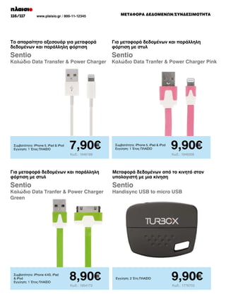 116/117

www.plaisio.gr / 800-11-12345

METAΦΟΡΑ ΔΕΔΟΜΕΝΩΝ/ΣΥΝΔΕΣΙΜΟΤΗΤΑ

Το απαραίτητο αξεσουάρ για μεταφορά
δεδομένων και παράλληλη φόρτιση

Για μεταφορά δεδομένων και παράλληλη
φόρτιση με στυλ

Sentio

Sentio

Καλώδιο Data Transfer  Power Charger

Συμβατότητα: iPhone 5, iPad  iPod
Εγγύηση: 1 Έτος ΠΛΑΙΣΙΟ

7,90€

Καλώδιο Data Tranfer  Power Charger Pink

Συμβατότητα: iPhone 5, iPad  iPod
Εγγύηση: 1 Έτος ΠΛΑΙΣΙΟ

Κωδ.: 1946188

9,90€
Κωδ.: 1946358

Για μεταφορά δεδομένων και παράλληλη
φόρτιση με στυλ

Μεταφορά δεδομένων από το κινητό στον
υπολογιστή με μια κίνηση

Sentio

Sentio

Καλώδιο Data Tranfer  Power Charger
Green

Συμβατότητα: iPhone 4/4S, iPad
 iPod
Εγγύηση: 1 Έτος ΠΛΑΙΣΙΟ

8,90€
Κωδ.: 1954172

Handisync USB to micro USB

Εγγύηση: 2 Έτη ΠΛΑΙΣΙΟ

9,90€
Κωδ.: 1776703

 