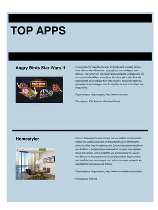 TOP APPS

Angry Birds Star Wars II

Η συνεχεία στο παιχνίδι που έχει αγαπηθεί από χιλιάδες κόσμο
είναι εδώ και θα ενθουσιάσει τους φίλους του «πολέμου των
άστρων» και αυτό γιατί για πρώτη φορά μπορείτε να επιλέξετε σε
πιο στρατόπεδο θέλετε να παίξετε. Θα είστε jedi ή sith; Το τι θα
προτιμήσετε είναι καθαρά δική σας επιλογή. Ακόμα πιο εθιστικό
gameplay σε μια συνέχεια που θα ταράξει τα νερά στο κόσμο των
Angry Birds.
Περισσότερες πληροφορίες: http://www.rovio.com
Πλατφόρμα: iOS, Android, Windows Phone

Homestyler

Γίνετε ο διακοσμητής του σπιτιού σας και μάθετε τις τελευταίες
τάσεις της μόδας γύρω από τη διακόσμηση με το Homestyler.
Δείτε τις ιδέες σας να έρχονται στη ζωή με πραγματικά προϊόντα
που διαθέτει η εφαρμογή και ανακαινίστε το χώρο σας ακριβώς
όπως σας αρέσει. Απλά τραβήξτε μια φωτογραφία του χώρου
που θέλετε να διαμορφώσετε και η εφαρμογή θα δημιουργήσει
ένα τρισδιάστατο αποτύπωμά του, μέσα στο οποίο μπορείτε να
προσθέσετε αντικείμενα και έπιπλα.
Περισσότερες πληροφορίες: http://www.homestyler.com/mobile
Πλατφόρμα: Android

 