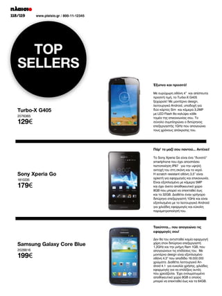 118/119

www.plaisio.gr / 800-11-12345

TOP
SELLERS
Έξυπνο και προσιτό!

Turbo-X G405
2076365

129€

Με ευρύχωρη οθόνη 4” και απίστευτα
προσιτή τιμή, το Turbo-X G405
ξεχώρισε! Με μοντέρνο design,
λειτουργικό Android, υποδοχή για
δύο κάρτες Sim και κάμερα 3,2MP
με LED Flash θα καλύψει κάθε
τομέα της επικοινωνίας σου. Το
σύνολο συμπληρώνει ο διπύρηνος
επεξεργαστής 1GHz που απογειώνει
τους χρόνους απόκρισης του.

Πάρ’ το μαζί σου παντού… Αντέχει!

Sony Xperia Go
1810235

179€

Το Sony Xperia Go είναι ένα “δυνατό”
smartphone που έχει αποσπάσει
πιστοποίηση IP67 για την υψηλή
αντοχή του στη σκόνη και το νερό.
Η scratch resistant οθόνη 3,5” είναι
αρκετή για εφαρμογές και επικοινωνία.
Είναι εξοπλισμένο με κάμερα 5MP
και έχει άνετο αποθηκευτικό χώρο
8GB που μπορεί να επεκταθεί έως
και τα 32GB. Διαθέτει έναν γρήγορο
διπύρηνο επεξεργαστή 1GHz και είναι
εξοπλισμένο με το λειτουργικό Android
για χιλιάδες εφαρμογές και εύκολη
παραμετροποίησή του.

Ταχύτητα… που απογειώνει τις
εφαρμογές σου!

Samsung Galaxy Core Blue
2028816

199€

Δεν θα του αντισταθεί καμία εφαρμογή
χάρη στον διπύρηνο επεξεργαστή
1,2GHz και την μνήμη Ram 1GB, που
απογειώνουν τις επιδόσεις του. Με
μοντέρνο design είναι εξοπλισμένο
οθόνη 4,3” που αποδίδει 16.000.000
χρώματα. Διαθέτει λειτουργικό Android 4.1 για ευκολία χρήσης, χιλιάδες
εφαρμογές για να επιλέξεις αυτές
που χρειάζεσαι. Έχει ενσωματωμένο
αποθηκευτικό χώρο 8GB ο οποίος
μπορεί να επεκταθεί έως και τα 64GB.

 