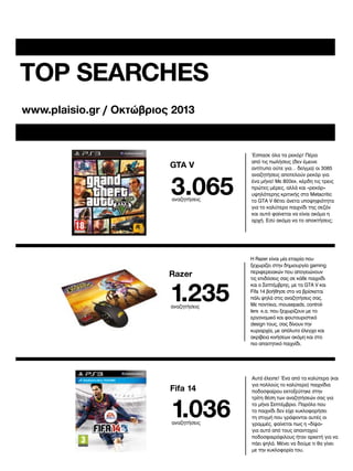 TOP SEARCHES
www.plaisio.gr / Oκτώβριος 2013

GTA V

3.065
αναζητήσεις

Razer

1.235
αναζητήσεις

Fifa 14

1.036
αναζητήσεις

Έσπασε όλα τα ρεκόρ! Πέρα
από τις πωλήσεις (δεν έμεινε
αντίτυπο ούτε για… δείγμα) οι 3065
αναζητήσεις αποτελούν ρεκόρ για
ένα μήνα! Με 800εκ. κέρδη τις τρεις
πρώτες μέρες, αλλά και «ρεκόρ»
υψηλότερης κριτικής στο Metacritic
το GTA V θέτει άνετα υποψηφιότητα
για το καλύτερο παιχνίδι της σεζόν
και αυτό φαίνεται να είναι ακόμα η
αρχή. Εσύ ακόμα να το αποκτήσεις;

Η Razer είναι μία εταιρία που
ξεχωρίζει στην δημιουργία gaming
περιφερειακών που απογειώνουν
τις επιδόσεις σας σε κάθε παιχνίδι
και ο Σεπτέμβρης, με τα GTA V και
Fifa 14 βοήθησε στο να βρίσκεται
πάλι ψηλά στις αναζητήσεις σας.
Με ποντίκια, mousepads, controllers κ.α. που ξεχωρίζουν με το
εργονομικό και φουτουριστικό
design τους, σας δίνουν την
κυριαρχία, με απόλυτο έλεγχο και
ακρίβεια κινήσεων ακόμη και στο
πιο απαιτητικό παιχνίδι.

Αυτό έλειπε! Ένα από τα καλύτερα (και
για πολλούς το καλύτερο) παιχνίδια
ποδοσφαίρου εκτοξεύτηκε στην
τρίτη θέση των αναζητήσεών σας για
το μήνα Σεπτέμβριο. Παρόλο που
το παιχνίδι δεν είχε κυκλοφορήσει
τη στιγμή που γράφονται αυτές οι
γραμμές, φαίνεται πως η «δίψα»
για αυτό από τους απανταχού
ποδοσφαιρόφιλους ήταν αρκετή για να
πάει ψηλά. Μένει να δούμε τι θα γίνει
με την κυκλοφορία του.

 