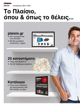120/121

www.plaisio.gr / 800-11-12345

Το Πλαίσιο,
όπου  όπως το θέλεις...
plaisio.gr
•	 No1	εμπορικό	site	
	 στην	Ελλάδα
•	 85.000	μοναδικοί	
	 επισκέπτες	/	ημέρα

25 καταστήµατα
•	 Πάνω	από	28.500	τμ
•	 25.000	διαθέσιμα	προϊόντα

Κατάλογοι
•	 Πάνω	από	4	εκδόσεις	
	 και	περισσότερες	από	
	 500	σελίδες	το	μήνα

 