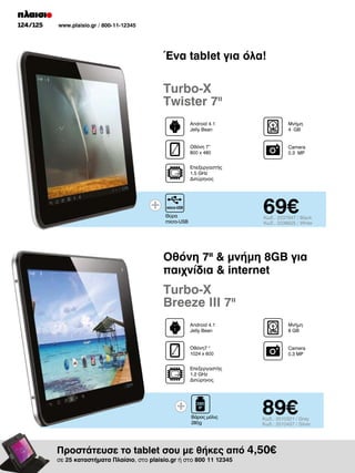 124/125

www.plaisio.gr / 800-11-12345

Ένα tablet για όλα!

Turbo-X
Twister 7II
Android 4.1
Jelly Bean

Μνήμη
4 GΒ

Οθόνη 7”
800 x 480

Camera
0.3 MP

Επεξεργαστής
1.5 GHz
Διπύρηνος

69€

Θύρα
micro-USB

Κωδ.: 2037947 / Black
Κωδ.: 2038625 / White

Oθόνη 7II  μνήμη 8GB για
παιχνίδια  internet

Turbo-X
Breeze III 7II
Android 4.1
Jelly Bean

Μνήμη
8 GΒ

Οθόνη7 
1024 x 600

Camera
0.3 MP

Επεξεργαστής
1.2 GHz
Διπύρηνος

Βάρος μόλις
280g

89€

Κωδ.: 2010321 / Grey
Κωδ.: 2010437 / Silver

Προστάτευσε το tablet σου με θήκες από 4,50€
σε 25 καταστήματα Πλαίσιο, στο plaisio.gr ή στο 800 11 12345

 