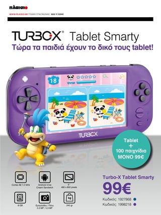 Tablet Smarty

Τώρα τα παιδιά έχουν το δικό τους tablet!

Tablet

+

100 παιχνίδια
ΜΟΝΟ 99€

Turbo-X Tablet Smarty
Cortex A8 1.0 GHz

Android 4 Ice
Cream Sandwich

5‘‘
480 x 800 pixels

kg
8 GB

Εμπρόσθια / Πίσω
0.3 MP / 0.3 MP

240 gr

99€

Κωδικός: 1927868
Κωδικός: 1998218

•
•

 