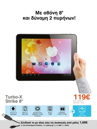 Με οθόνη 8
και δύναμη 2 πυρήνων!
II

119€

Turbo-X
Strike 8II
Android 4.2
Jelly Bean

Οθόνη 8 “
800 x 600

Κωδ.: 2007134
Εγγύηση: 1 έτος

Επεξεργαστής
ARM A20 1.2 GHz
Διπύρηνος

Μνήμη
8 GΒ

2 Κάμερες
1.3 Mp / 2.0 Mp

Θύρα
micro-USB

Σύνδεσέ το με όλες σου τις συσκευές από μόλις 1,69€
σε 25 καταστήματα Πλαίσιο, στο plaisio.gr ή στο 800 11 12345

 