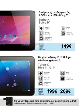 Διπύρηνος επεξεργαστής
1.5GHz και IPS οθόνη 8II

Turbo-X
Spice IV
Android 4.1
Jelly Bean

Μνήμη
8 GΒ

Οθόνη 8 “
1024 x 768

2 Κάμερες
0.3 Mp / 2 Mp

Επεξεργαστής
Dual Core
ARM Cortex A9

149€

Πάχος
μόλις 1,1cm

Κωδ.: 1894226
Εγγύηση: 1 έτος

Μεγάλη οθόνη 10.1II IPS για
πλούσια χρώματα!

Turbo-X
Hive III 10.1II
Android 4.1
Jelly Bean

Μνήμη
16 GΒ

Οθόνη 10.1”
1280 x 800

2 Κάμερες
0.3Mp / 2.0Mp

Επεξεργαστής
1.5 GHz
Διπύρηνος

Θύρα
micro-USB

199€ 269€
Κωδ.: 1902474 / WiFi
Εγγύηση:1 Έτος ΠΛΑΙΣΙΟ

Κωδ.: 1894757 / 3G
Εγγύηση:1 Έτος ΠΛΑΙΣΙΟ

Για να μην ξεμείνεις ποτέ από μπαταρία, φορτιστές από 7,90€
σε 25 καταστήματα Πλαίσιο, στο plaisio.gr ή στο 800 11 12345

 