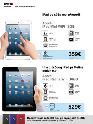 132/133

www.plaisio.gr / 800-11-12345

iPad σε κάθε του χιλιοστό!

Apple
iPad Mini WiFi 16GB
iOS 6

Μνήμη
16 GΒ

Οθόνη 7.9 
1024 x 768

Camera
5 MP

Επεξεργαστής
Dual Core A5

iSight κάμερα για
υψηλή ανάλυση

359€
Κωδ.: 1873202
Εγγύηση: 1 Έτος

Η νέα έκδοση iPad με Retina
οθόνη 9.7

Apple
iPad Retina WiFi 16GB
iOS 6

Μνήμη
16 GΒ

Οθόνη 9.7 
2048x1536

Camera
5 MP

Επεξεργαστής
Dual Core A6X

Οθόνη
τεχνολογίας Retina

529€
Κωδ.: 1873474
Εγγύηση: 1 Έτος

Προστάτευσε το tablet σου με θήκες από 4,50€
σε 25 καταστήματα Πλαίσιο, στο plaisio.gr ή στο 800 11 12345

 