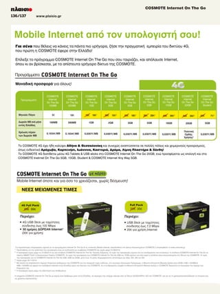 COSMOTE Internet On The Go
136/137

www.plaisio.gr

COSMOTE Internet
COSMOTE Internet
Για σένα που θέλεις να κάνεις τα πάντα πιο γρήγορα, ζήσε την πραγματική εμπειρία του δικτύου 4G, COSMOTE.
απίστευτα γρήγορο δίκτυο της COSMOTE.
απίστευτα γρήγορο δίκτυο της COSMOTE.
απίστευτα γρήγορο δίκτυο της
που πρώτη η COSMOTE έφερε στην Ελλάδα!
Eπίλεξε το πρόγραμμα COSMOTE Internet On The Go που σου ταιριάζει, και απόλαυσε Internet,
όπου κι αν βρίσκεσαι, με το απίστευτα γρήγορο δίκτυο της COSMOTE.

ρογρ µµατα
Μοναδική προσφορά για όλους!

Intern
Stude

Internet
Internet
Student
Student

COSMOTE
Internet

COSMOTE
Internet

COSMOTE
Internet

COSMOTE
Internet

COSMOTE
Internet

COSMOTE
Internet

COSMOTE
Internet

COSMOTE
Internet

COSMOTE 2
€2
8,90€2
8,90
2
Internet €
8,90 2
Student

€/MB
€/
€/MB

5€

10€

100MB

500MB

0,1034€

0,1034€

15€

10€1

20€

15€2

1GB

0,0307€

18€2

30€

2GB

0,0307€

25€

20€2

5GB

0,0307€

0,0307€

40€

30€2

10GB

0,0307€

50€

35€2

25€

7 €3
5GB

20GB

4

0,0307€

Το COSMOTE 4G έχει ήδη καλύψει Αθήνα  Θεσσαλονίκη και συνεχώς αναπτύσσεται σε πολλές πόλεις και χειμερινούς προορισμούς,
όπως ενδεικτικά Αράχωβα, Καρπενήσι, Ιωάννινα, Καστοριά, Δράμα, Λίμνη Πλαστήρα  Ξάνθη!
Το COSMOTE 4G διατίθεται μέσω 4G Tablets  USB sticks στο COSMOTE Internet On The Go 20GB, ενώ προσφέρεται ως επιλογή και στα
COSMOTE Inetrnet On The Go 5GB, 10GB, Student  COSMOTE Internet Any Way 5GB.

και
και
και

Internet όποτε και για όσο το

χωρίς

ΝΕΕΣ ΜΕΙΩΜΕΝΕΣ ΤΙΜΕΣ

4G Full Pack

Full Pack

99€ 89€

50€ 35€

• 4G USB Stick µε ταχύτητες
σύνδεσης έως 100 Mbps
• 30 ηµέρες ∆ΩΡΕΑΝ Internet1
(30€ για χρήση)

• USB Stick µε ταχύτητες
σύνδεσης έως 7,2 Mbps
• 20€ για χρήση Internet

4
Ιnternet 4
Ιnternet
Για περισσότερες πληροφορίες σχετικά με τα προγράμματα Internet On The Go  τις συσκευές Mobile Internet, απευθυνθείτε στο Δίκτυο Καταστημάτων COSMOTE ή επισκεφθείτε το www.cosmote.gr.
1
Προϋπόθεση για την απόκτηση της προσφοράς είναι να συνδυαστεί με συμβόλαιο COSMOTE και ισχύει μέχρι 31/08/2013.
2
Η προσφορά ισχύει μέχρι τις 31/08/2013 για νέα σύνδεση COSMOTE Internet On The Go 12μηνης διάρκειας. Οι τιμές της προσφοράς ισχύουν και για συνδρομητές που εντάσσουν τη σύνδεση COSMOTE Internet On The Go σε
πακέτο SΜΑRT PLAY ή Οικογενειακό Πακέτο COSMOTE. Οι τιμές της προσφοράς του COSMOTE Internet On The Go 2GB και 10GB ισχύουν για όσο καιρό η σύνδεση είναι ενεργοποιημένη στο δίκτυο της COSMOTE. Οι τιμές
της προσφοράς για τα COSMOTE Internet On The Go 3GB, 5GB και 20GB, μετά τους 12 μήνες διαμορφώνονται αντιστοίχως ως εξής: 20€, 25€ και 45€.
3
Ισχύει μέχρι 30/11/2013
4
Με σκοπό την απρόσκοπτη παροχή Υπηρεσιών Δεδομένων της COSMOTE και την αποφυγή τυχόν κινδύνων, στο ανωτέρω Οικονομικό Πρόγραμμα, η Μέγιστη Επιτρεπτή Μηνιαία Χρήση είναι 20GB (1GB=1024MB 
1MB=1024KB) και αφορά την πρόσβαση Internet εντός Ελλάδας μέσω του δικτύου της COSMOTE. Αν ο συνδρομητής υπερβεί τη Μέγιστη Επιτρεπτή Μηνιαία Χρήση, η COSMOTE δικαιούται να περιορίσει την παροχή των
Υπηρεσιών της.
5
Η προσφορά ισχύει μέχρι την εξάντληση των αποθεμάτων.
Η υπηρεσία COSMOTE Internet On The Go με κάρτα είναι διαθέσιμη μόνο εντός Ελλάδας, σε περιοχές που υπάρχει κάλυψη από το δίκτυο 2G/3G/HSPA+/4G της COSMOTE, και για να τη χρησιμοποιήσειςδήλωσε τα στοιχεία σου
ως χρήστης καρτοκινητής.

 