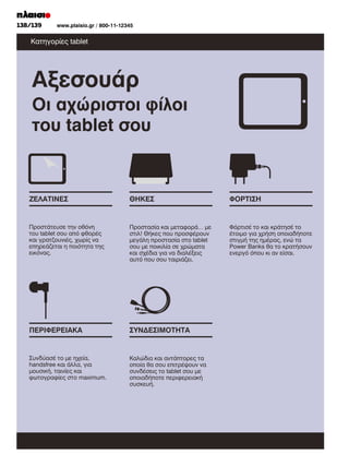 118/119
138/139	

www.plaisio.gr/ 800-11-12345
www.plaisio.gr

Κατηγορίες tablet

Αξεσουάρ
Οι αχώριστοι φίλοι
του tablet σου

ΖΕΛΑΤΙΝΕΣ

ΘΗΚΕΣ

ΦΟΡΤΙΣΗ

Προστάτευσε την οθόνη
του tablet σου από φθορές
και γρατζουνιές, χωρίς να
επηρεάζεται η ποιότητα της
εικόνας.

Προστασία και µεταφορά… µε
στιλ! Θήκες που προσφέρουν
µεγάλη προστασία στο tablet
σου µε ποικιλία σε χρώµατα
και σχέδια για να διαλέξεις
αυτό που σου ταιριάζει.

Φόρτισέ το και κράτησέ το
έτοιµο για χρήση οποιαδήποτε
στιγµή της ηµέρας, ενώ τα
Power Banks θα το κρατήσουν
ενεργό όπου κι αν είσαι.

ΠΕΡΙΦΕΡΕΙΑΚΑ

ΣΥΝ∆ΕΣΙΜΟΤΗΤΑ

Συνδύασέ το µε ηχεία,
handsfree και άλλα, για
µουσική, ταινίες και
φωτογραφίες στο maximum.

Καλώδια και αντάπτορες τα
οποία θα σου επιτρέψουν να
συνδέσεις το tablet σου µε
οποιαδήποτε περιφερειακή
συσκευή.

 