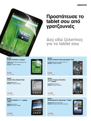 ΑΞΕΣΟΥΑΡ

Προστάτευσε το
tablet σου από
γρατζουνιές
Δες εδώ ζελατίνες
για το tablet σου

Sentio
Screen Protector 3 τεμάχια

Sentio
Screen Protector Samsung Galaxy Tab3

Συμβατότητα: Tablet με διαστάσεις έως
24,6x18,4cm
Εγγύηση : 6 Μήνες ΠΛΑΙΣΙΟ

Συμβατότητα: Samsung Galaxy Tab3 10,1»
Εγγύηση : 6 Μήνες ΠΛΑΙΣΙΟ

9,90€

9,90€

Sentio
Carbon Fibre Shield iPad2

Sentio
Screen Protector iPad Mini
1+1 τεμάχια

Κωδ.: 1985868

Συμβατότητα: iPad2
Εγγύηση : 6 Μήνες ΠΛΑΙΣΙΟ

Κωδ.: 2013495

Συμβατότητα: iPad Mini
Εγγύηση : 6 Μήνες ΠΛΑΙΣΙΟ

14,90€

14,90€

Sentio
Screen Protector 1+1 τεμάχια
iPad 2

Belkin
ScreenGuard for Samsung 7’ Tablet

Κωδ.: 1662422

Συμβατότητα: iPad2
Εγγύηση : 6 Μήνες ΠΛΑΙΣΙΟ

14,90€

Κωδ.: 1780867

Κωδ.: 1874683

Συμβατότητα: Samsung Tablet
Εγγύηση : Εφ’όρου Ζωής Αντιπροσωπείας

14,99€

Κωδ.: 1777831

 