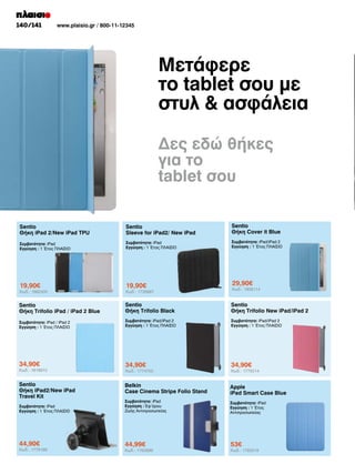 140/141

www.plaisio.gr / 800-11-12345

Μετάφερε
το tablet σου με
στυλ  ασφάλεια
Δες εδώ θήκες
για το
tablet σου
Sentio
Θήκη iPad 2/New iPad TPU

Sentio
Sleeve for iPad2/ New iPad

Sentio
Θήκη Cover it Blue

Συμβατότητα: iPad
Εγγύηση : 1 Έτος ΠΛΑΙΣΙΟ

Συμβατότητα: iPad
Εγγύηση : 1 Έτος ΠΛΑΙΣΙΟ

Συμβατότητα: iPad/iPad 2
Εγγύηση : 1 Έτος ΠΛΑΙΣΙΟ

19,90€

19,90€

29,90€

Sentio
Θήκη Trifolio iPad / iPad 2 Blue

Sentio
Θήκη Trifolio Black

Sentio
Θήκη Trifolio New iPad/iPad 2

Συμβατότητα: iPad / iPad 2
Εγγύηση : 1 Έτος ΠΛΑΙΣΙΟ

Συμβατότητα: iPad/iPad 2
Εγγύηση : 1 Έτος ΠΛΑΙΣΙΟ

Συμβατότητα: iPad/iPad 2
Εγγύηση : 1 Έτος ΠΛΑΙΣΙΟ

34,90€

34,90€

34,90€

Belkin
Case Cinema Stripe Folio Stand

Apple
iPad Smart Case Blue

Συμβατότητα: iPad
Εγγύηση : 1 Έτος ΠΛΑΙΣΙΟ

Συμβατότητα: iPad
Εγγύηση : Εφ’όρου
Ζωής Αντιπροσωπείας

Συμβατότητα: iPad
Εγγύηση : 1 Έτος
Αντιπροσωπείας

44,90€

44,99€

53€

Κωδ.: 1662430

Κωδ.: 1818910

Sentio
Θήκη iPad2/New iPad
Travel Kit

Κωδ.: 1779168

Κωδ.: 1735667

Κωδ.: 1774700

Κωδ.: 1762699

Κωδ.: 1806114

Κωδ.: 1775014

Κωδ.: 1783319

 