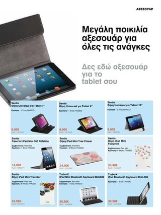 ΑΞΕΣΟΥΑΡ

Μεγάλη ποικιλία
αξεσουάρ για
όλες τις ανάγκες
Δες εδώ αξεσουάρ
για το
tablet σου
Sentio
Θήκη Universal για Tablet 10’’

Sentio
Θήκη Universal για Tablet 7’’

Sentio
Θήκη Universal για Tablet 8’’

Εγγύηση : 1 Έτος ΠΛΑΙΣΙΟ

Εγγύηση : 1 Έτος ΠΛΑΙΣΙΟ

9,90€

9,90€

9,90€

Sentio
Case for iPad Mini 360 Rotation

Sentio
Θήκη iPad Mini Tree Flower

Συμβατότητα: iPad Mini
Εγγύηση : 1 Έτος ΠΛΑΙΣΙΟ

Συμβατότητα: iPad Mini
Εγγύηση : 6 Μήνες ΠΛΑΙΣΙΟ

Sentio
Θήκη iPad Mini
Footprint

14,90€

24,90€

24,90€

Κωδ.: 2033062

Κωδ.: 1944967

Sentio
Θήκη iPad Mini Traveller

Turbo-X
iPad Mini Bluetooth Keyboard BLK600

Turbo-X
iPad Bluetooth Keyboard BLK-300

Συμβατότητα: iPad Mini
Εγγύηση : 6 Μήνες ΠΛΑΙΣΙΟ

Συμβατότητα: iPad Mini
Εγγύηση : 1 Έτος ΠΛΑΙΣΙΟ

Εγγύηση : 1 Έτος ΠΛΑΙΣΙΟ

24,90€

39,90€

39,90€

Κωδ.: 1811320

Κωδ.: 1869671

Κωδ.: 1944916

Κωδ.: 1811339

Κωδ.: 1945688

Εγγύηση : 1 Έτος ΠΛΑΙΣΙΟ

Κωδ.: 1885049

Συμβατότητα: iPad Mini
Εγγύηση : 6 Μήνες ΠΛΑΙΣΙΟ

Κωδ.: 1873458

 