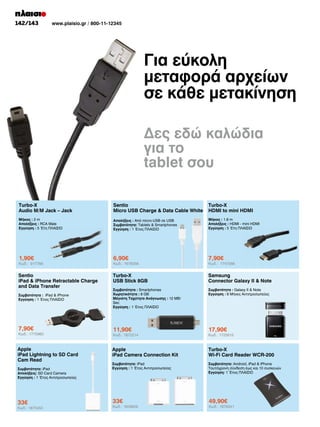 142/143

www.plaisio.gr / 800-11-12345

Για εύκολη
μεταφορά αρχείων
σε κάθε μετακίνηση
Δες εδώ καλώδια
για το
tablet σου
Turbo-X
Audio M/M Jack – Jack

Sentio
Micro USB Charge  Data Cable White

Turbo-X
HDMI to mini HDMI

Μήκος : 2 m
Απολήξεις : RCA Male
Εγγύηση : 5 Έτη ΠΛΑΙΣΙΟ

Απολήξεις : Από micro-USB σε USB
Συμβατότητα: Tablets  Smartphones
Εγγύηση : 1 Έτος ΠΛΑΙΣΙΟ

Μήκος : 1.8 m
Απολήξεις : HDMI - mini HDMI
Εγγύηση : 5 Έτη ΠΛΑΙΣΙΟ

1,90€

6,90€

7,90€

Sentio
iPad  iPhone Retractable Charge
and Data Transfer

Turbo-X
USB Stick 8GB

Samsung
Connector Galaxy II  Note

Συμβατότητα : iPad  iPhone
Εγγύηση : 1 Έτος ΠΛΑΙΣΙΟ

Συμβατότητα : Smartphones
Χωρητικότητα : 8 GB
Μέγιστη Ταχύτητα Ανάγνωσης : 12 MB/
Sec
Εγγύηση : 1 Έτος ΠΛΑΙΣΙΟ

Συμβατότητα : Galaxy II  Note
Εγγύηση : 6 Μήνες Αντιπροσωπείας

7,90€

11,90€

17,90€

Apple
iPad Camera Connection Kit

Turbo-X
Wi-Fi Card Reader WCR-200

Συμβατότητα: iPad
Εγγύηση : 1 Έτος Αντιπροσωπείας

Συμβατότητα: Android, iPad  iPhone
Tαυτόχρονη σύνδεση έως και 10 συσκευών
Εγγύηση: 1 Έτος ΠΛΑΙΣΙΟ

33€

49,90€

Κωδ.: 917788

Κωδ.: 1775960

Apple
iPad Lightning to SD Card
Cam Read
Συμβατότητα: iPad
Απολήξεις: SD Card Camera
Εγγύηση : 1 Έτος Αντιπροσωπείας

33€

Κωδ.: 1875450

Κωδ.: 1678256

Κωδ.: 1872214

Κωδ.: 1608606

Κωδ.: 1747088

Κωδ.: 1725815

Κωδ.: 1876341

 