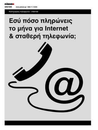 144/145
130/131

www.plaisio.gr
www.plaisio.gr/ 800-11-12345

Κατηγορίες τηλεφωνία - internet

Εσύ πόσο πληρώνεις
το μήνα για Internet
 σταθερή τηλεφωνία;

 