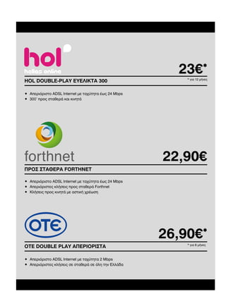 23€*
HOL DOUBLE-PLAY EΥΕΛΙΚΤΑ 300

* για 12 µήνες

• Απεριόριστο ADSL Internet µε ταχύτητα έως 24 Mbps
• 300’ προς σταθερά και κινητά

22,90€
ΠΡΟΣ ΣΤΑΘΕΡΑ FORTHNET
• Απεριόριστο ADSL Internet µε ταχύτητα έως 24 Mbps
• Απεριόριστες κλήσεις προς σταθερά Forthnet
• Κλήσεις προς κινητά µε αστική χρέωση

26,90€*
ΟΤΕ DOUBLE PLAY ΑΠΕΡΙΟΡΙΣΤΑ
• Απεριόριστο ADSL Internet µε ταχύτητα 2 Mbps
• Απεριόριστες κλήσεις σε σταθερά σε όλη την Ελλάδα

* για 6 µήνες

 