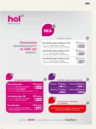HOL

Ολοκληρωµένα προγράµµατα
επικοινωνίας από την hellas online
Τηλεφωνία  Ιnternet

41,20 €/µήνα

hol double-play
•
•
•
•

Απεριόριστο ADSL Internet έως 24Mbps
Απεριόριστες αστικές  υπεραστικές κλήσεις
60' προς όλα τα κινητά Ελλάδας
Απεριόριστες διεθνείς κλήσεις προς σταθερά σε 47 χώρες

34 €/µήνα

hol double-play
• Απεριόριστο ADSL Internet έως 24Mbps
• Απεριόριστες αστικές  υπεραστικές κλήσεις

30 €/µήνα
• Απεριόριστο ADSL Internet 8Mbps
• 300’ αστικές  υπεραστικές κλήσεις
• 300’ προς 4 κινητά Vodafone που θα επιλέξετε

hol double-play lite

24,70 €/µήνα

• Απεριόριστο ADSL Internet 6Mbps
• 200’ αστικές  υπεραστικές κλήσεις
• 20' προς όλα τα κινητά Ελλάδας
• 20’ διεθνείς κλήσεις προς σταθερά σε 47 χώρες

hol adsl plus

Επιπλέον, έκπτωση
στον λογαριασµό σας
Συνδυαστική προσφορά
µε Vodafone
Συνδυάστε σήµερα Internet και σταθερό από την
hellas online µε κινητό Vodafone1 και κερδίστε
έκπτωση έως 20€ κάθε µήνα,

για πάντα!

24,70 €/µήνα

• Απεριόριστο ADSL Internet έως 24Mbps
• Σταθερή τηλεφωνία µε ενιαία αστική χρέωση προς
σταθερά Ελλάδας

• 5€ έκπτωση το µήνα2 στον
λογαριασµό της hellas online
• Έως 15€ έκπτωση το µήνα στον
λογαριασµό της Vodafone

Τηλεφωνία
hol telephony

30,90 €/µήνα

• Απεριόριστες αστικές  υπεραστικές κλήσεις
• 60' προς όλα τα κινητά Ελλάδας
• Απεριόριστες διεθνείς κλήσεις προς σταθερά σε 47 χώρες

hol telephony

23,60 €/µήνα

• Απεριόριστες αστικές  υπεραστικές κλήσεις

hol telephony lite

20,50 €/µήνα

• 200’ αστικές  υπεραστικές κλήσεις
• 20' προς όλα τα κινητά Ελλάδας
• 20’ διεθνείς κλήσεις προς σταθερά σε 47 χώρες

 Για παλιούς και νέους συνδροµητές Vodafone σε προγράµµατα 15€ κι άνω.  Εξαιρείται η υπηρεσία hol telephony lite.

 
