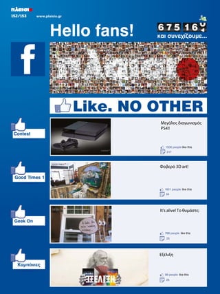 152/153

www.plaisio.gr

Hello fans!

και συνεχίζουµε...

Like. NO OTHER
Μεγάλος διαγωνισμός
PS4!!
Contest
1506 people like this
217

Φοβερό 3D art!
Good Times 1
1601 people like this
34

It's alive! Το θυμάστε;
Geek On
768 people like this
25

Εξέλιξη
Καµπάνιες
98 people like this
25

 