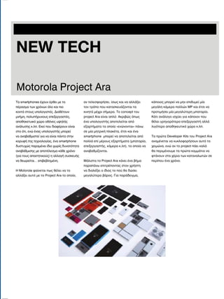 NEW TECH
Motorola Project Ara
Τα smartphones έχουν έρθει με το

αν τελεσφορήσει, ίσως και να αλλάξει

κάποιος μπορεί να μην επιθυμεί μία

πέρασμα των χρόνων όλο και πιο

τον τρόπο που κατασκευάζονται τα

μεγάλη κάμερα πολλών MP και έτσι να

κοντά στους υπολογιστές. Διαθέτουν

κινητά μέχρι σήμερα. Το concept του

προτιμήσει μία μεγαλύτερη μπαταρία.

μνήμη, πολυπήρυνους επεξεργαστές,

project Ara είναι απλό: Ακριβώς όπως

Κάτι ανάλογο ισχύει για κάποιον που

αποθηκετυικό χώρο οθόνες υψηλής

ένα υπολογιστής αποτελείται από

θέλει γρηγορότερο επεξεργαστή αλλά

ανάλυσης κ.λπ. Εκεί που διαφέρουν είναι

εξαρτήματα τα οποία «ενώνονται» πάνω

λιγότερο αποθηκευτικό χώρο κ.λπ.

στο ότι, ενώ ένας υπολογιστής μπορεί

σε μία μητρική πλακέτα, έτσι και ένα

να αναβαθμιστεί για να είναι πάντα στην

smartphone μπορεί να αποτελείται από

Τα πρώτα Developer Kits του Project Ara

κορυφή της τεχνολογίας, ένα smartphone

πολλά επί μέρους εξαρτήματα (μπαταρία,

αναμένεται να κυκλοφορήσουν αυτό το

δυστυχώς παραμένει ίδιο χωρίς δυνατότητα

επεξεργαστής, κάμερα κ.λπ), τα οποία να

χειμώνα, ενώ αν το project πάει καλά

αναβάθμισης με αποτέλεσμα κάθε χρόνο

αναβαθμίζονται.

θα περιμένουμε τα πρώτα κομμάτια να
φτάνουν στα χέρια των καταναλωτών σε

(για τους απαιτητικούς) η αλλαγή συσκευής
να θεωρείται… επιβεβλημένη.

Μάλιστα το Project Ara κάνει ένα βήμα
παραπάνω επιτρέποντας στον χρήστη

Η Motorola φαίνεται πως θέλει να το

να διαλέξει ο ίδιος το πού θα δώσει

αλλάξει αυτό με το Project Ara το οποίο,

μεγαλύτερο βάρος. Για παράδειγμα,

περίπου ένα χρόνο.

 
