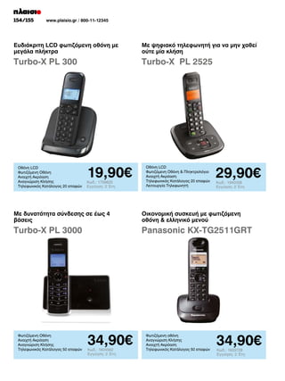 154/155

www.plaisio.gr / 800-11-12345

Ευδιάκριτη LCD φωτιζόμενη οθόνη με
μεγάλα πλήκτρα

Με ψηφιακό τηλεφωνητή για να μην χαθεί
ούτε μία κλήση

Turbo-X PL 300

Turbo-X PL 2525

Οθόνη LCD
Φωτιζόμενη Οθόνη
Ανοιχτή Ακρόαση
Αναγνώριση Κλήσης
Τηλεφωνικός Κατάλογος 20 επαφών

19,90€
Κωδ.: 1759825
Εγγύηση: 2 Έτη

Οθόνη LCD
Φωτιζόμενη Οθόνη  Πληκτρολόγιο
Ανοιχτή Ακρόαση
Τηλεφωνικός Κατάλογος 20 επαφών
Λειτουργία Τηλεφωνητή

29,90€
Κωδ.: 1940058
Εγγύηση: 2 Έτη

Με δυνατότητα σύνδεσης σε έως 4
βάσεις

Οικονομική συσκευή με φωτιζόμενη
οθόνη  ελληνικό μενού

Turbo-X PL 3000

Panasonic KX-TG2511GRT

Φωτιζόμενη Οθόνη
Ανοιχτή Ακρόαση
Αναγνώριση Κλήσης
Τηλεφωνικός Κατάλογος 50 επαφών

34,90€
Κωδ.: 1604562
Εγγύηση: 2 Έτη

Φωτιζόμενη οθόνη
Αναγνώριση Κλήσης
Ανοιχτή Ακρόαση
Τηλεφωνικός Κατάλογος 50 επαφών

34,90€
Κωδ.: 1933728
Εγγύηση: 2 Έτη

 