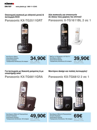156/157	

www.plaisio.gr / 800-11-12345

Οικονομική συσκευή με ελληνικό μενού 
λειτουργία ECO

Δύο συσκευές για επικοινωνία
σε όλους τους χώρους του σπιτιού!

Panasonic KX-TG2511GRT

Panasonic X-TG1611BL 2 σε 1

Φωτιζόμενη Οθόνη
Αναγνώριση Κλήσης
Ανοιχτή Ακρόαση
Τηλεφωνικός Κατάλογος 50 επαφών

34,90€
Κωδ.: 1933728
Εγγύηση: 2 Έτη

Μαζί με το Panasonic K7-TG1711
Φωτιζόμενη Οθόνη
Αναγνώριση Κλήσης
Τηλεφωνικός Κατάλογος 50 επαφών

39,90€
Κωδ.: 2034190
Εγγύηση: 2 Έτη

Για λειτουργία με διακοπή ρεύματος  με
υποστήριξη sms!

Μοντέρνο design και πολλές λειτουργίες!

Panasonic KX-TG6811GRA

Panasonic KX-TG6812 2 σε 1

Φωτιζόμενη Οθόνη  Πληκτρολόγιο
Ανοιχτή Ακρόαση
Αναγνώριση Κλήσης :
Τηλεφωνικός Κατάλογος 120 επαφών

49,90€
Κωδ.: 2035545
Εγγύηση: 2 Έτη

Φωτιζόμενη Οθόνη  Πληκτρολόγιο
Ανοιχτή Ακρόαση
Αναγνώριση Κλήσης
Τηλεφωνικός Κατάλογος 120 επαφών

69€

Κωδ.: 2035529
Εγγύηση: 2 Έτη

 