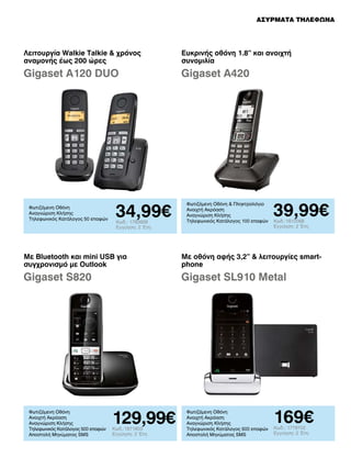 ΑΣΥΡΜΑΤΑ ΤΗΛΕΦΩΝΑ

Λειτουργία Walkie Talkie  χρόνος
αναμονής έως 200 ώρες

Ευκρινής οθόνη 1.8” και ανοιχτή
συνομιλία

Gigaset A120 DUO

Gigaset A420

Φωτιζόμενη Οθόνη
Αναγνώριση Κλήσης
Τηλεφωνικός Κατάλογος 50 επαφών

34,99€
Κωδ.: 1783939
Εγγύηση: 2 Έτη

Φωτιζόμενη Οθόνη  Πληκτρολόγιο
Ανοιχτή Ακρόαση
Αναγνώριση Κλήσης
Τηλεφωνικός Κατάλογος 100 επαφών

39,99€
Κωδ.:1812068
Εγγύηση: 2 Έτη

Με Bluetooth και mini USB για
συγχρονισμό με Outlook

Με οθόνη αφής 3,2”  λειτουργίες smartphone

Gigaset S820

Gigaset SL910 Metal

Φωτιζόμενη Οθόνη
Ανοιχτή Ακρόαση
Αναγνώριση Κλήσης
Τηλεφωνικός Κατάλογος 500 επαφών
Αποστολή Μηνύματος SMS

129,99€
Κωδ.:1871803
Εγγύηση: 2 Έτη

Φωτιζόμενη Οθόνη
Ανοιχτή Ακρόαση
Αναγνώριση Κλήσης
Τηλεφωνικός Κατάλογος 500 επαφών
Αποστολή Μηνύματος SMS

169€
Κωδ.: 1779702
Εγγύηση: 2 Έτη

 