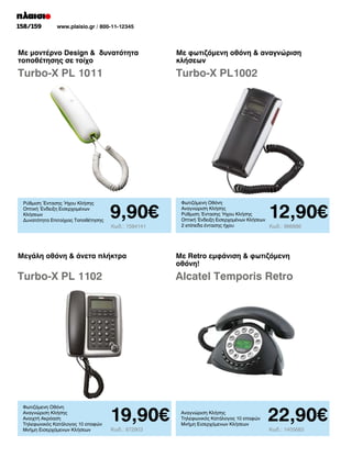 158/159

www.plaisio.gr / 800-11-12345

Με μοντέρνο Design  δυνατότητα
τοποθέτησης σε τοίχο

Με φωτιζόμενη οθόνη  αναγνώριση
κλήσεων

Turbo-X PL 1011

Turbo-X PL1002

Ρύθμιση Έντασης Ήχου Κλήσης
Οπτική Ένδειξη Εισερχομένων
Κλήσεων
Δυνατότητα Επιτοίχιας Τοποθέτησης

9,90€
Κωδ.: 1594141

12,90€

Φωτιζόμενη Οθόνη
Αναγνώριση Κλήσης
Ρύθμιση Έντασης Ήχου Κλήσης
Οπτική Ένδειξη Εισερχομένων Κλήσεων
2 επίπεδα έντασης ήχου
Κωδ.: 966886

Μεγάλη οθόνη  άνετα πλήκτρα

Με Retro εμφάνιση  φωτιζόμενη
οθόνη!

Turbo-X PL 1102

Alcatel Temporis Retro

Φωτιζόμενη Οθόνη
Αναγνώριση Κλήσης
Ανοιχτή Ακρόαση
Τηλεφωνικός Κατάλογος 10 επαφών
Μνήμη Εισερχόμενων Κλήσεων

19,90€
Κωδ.: 872903

Αναγνώριση Κλήσης
Τηλεφωνικός Κατάλογος 10 επαφών
Μνήμη Εισερχόμενων Κλήσεων

22,90€
Κωδ.: 1405683

 