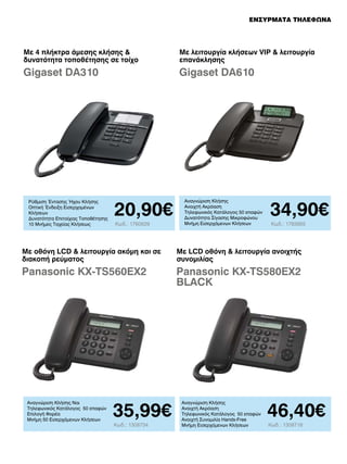 ΕΝΣΥΡΜΑΤΑ ΤΗΛΕΦΩΝΑ

Με 4 πλήκτρα άμεσης κλήσης 
δυνατότητα τοποθέτησης σε τοίχο

Με λειτουργία κλήσεων VIP  λειτουργία
επανάκλησης

Gigaset DA310

Gigaset DA610

Ρύθμιση Έντασης Ήχου Κλήσης
Οπτική Ένδειξη Εισερχομένων
Κλήσεων
Δυνατότητα Επιτοίχιας Τοποθέτησης
10 Μνήμες Ταχείας Κλήσεως

20,90€
Κωδ.: 1760629

Αναγνώριση Κλήσης
Ανοιχτή Ακρόαση
Τηλεφωνικός Κατάλογος 50 επαφών
Δυνατότητα Σίγασης Μικροφώνου
Μνήμη Εισερχόμενων Κλήσεων

34,90€
Κωδ.: 1783955

Με οθόνη LCD  λειτουργία ακόμη και σε
διακοπή ρεύματος

Με LCD οθόνη  λειτουργία ανοιχτής
συνομιλίας

Panasonic KX-TS560EX2

Panasonic KX-TS580EX2
BLACK

Αναγνώριση Κλήσης Ναι
Τηλεφωνικός Κατάλογος 50 επαφών
Επιλογή Φορέα
Μνήμη 50 Εισερχόμενων Κλήσεων

35,99€
Κωδ.: 1308734

Αναγνώριση Κλήσης
Ανοιχτή Ακρόαση
Τηλεφωνικός Κατάλογος 50 επαφών
Ανοιχτή Συνομιλία Hands-Free
Μνήμη Εισερχόμενων Κλήσεων

46,40€
Κωδ.: 1308718

 