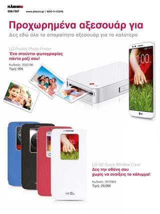 016/017

www.plaisio.gr / 800-11-12345

Προχωρημένα αξεσουάρ για
Δες εδώ όλα τα απαραίτητα αξεσουάρ το το smartphone
Δες εδώ όλα τα απαραίτητα αξεσουάρ για γιανέο καλύτερο της LG
LG Pocket Photo Printer
Ένα στούντιο φωτογραφίας
πάντα μαζί σου!
Κωδικός: 2033186

Τιμή: 99€

LG G2 Quick Window Case
Δες την οθόνη σου
χωρίς να ανοίξεις το κάλυμμα!
Κωδικός: 2072904

Τιμή: 29,90€

 