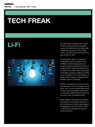 160/161	
	

www.plaisio.gr / 800-11-12345

TECH FREAK
Li-Fi

Μία ομάδα Κινέζων επιστημόνων από το Fudan
University της Σαγκάης είχαν μια πραγματικά
«φωτεινή» ιδέα: Μία λάμπα που θα παράγει WiFi!
Η τεχνολογία ονομάζεται Li-Fi και το –μέχρι
στιγμής – πρωτότυπο δουλεύει καλύτερα από τη
μέση σύνδεση στην Κίνα!
Πιο συγκεκριμένα, μέχρι και 4 υπολογιστές
τοποθετήθηκαν κοντά σε μία λάμπα Li-Fi και
συνδέθηκαν στο Internet χρησιμοποιώντας
συχνότητες φωτός και όχι ραδιοκύματα όπως τα
«συμβατικά» WiFi. Η λάμπα είναι εξοπλισμένη με
ένα μικροτσίπ που παράγει σήμα το οποίο μπορεί
να προσφέρει ταχύτητες της τάξεως των 150mbs
–πολύ πιο γρήγορη από την τυπική σύνδεση στην
Κίνα και περίπου 6 φορές πιο γρήγορη από την
θεωρητική ταχύτητα στην Ελλάδα.
Ένα από τα προτερήματα του Li-Fi είναι ότι είναι
πολύ οικονομικό. Το μόνο που χρειάζεται είναι μία
λάμπα, ένα Li-Fi kit και όλα έτοιμα! Μάλιστα αυτό
το μήνα οι ερευνητές θα δείξουν σε μία έκθεση
την τεχνολογία, αποδεικνύοντας ότι πρόκειται για
έναν εύκολο τρόπο για ασύρματο Internet.
Βέβαια υπάρχουν ακόμα μερικές λεπτομέρειες
που χρειάζεται να διευθετηθούν προκειμένου να
βγει η τεχνολογία στο εμπόριο (κυρίως αφορούν
τον σχεδιασμό του τσιπ) οπότε προς το παρόν
η τεχνολογία αυτή παραμένει ένα πείραμα με
μεγάλες προοπτικές.

 