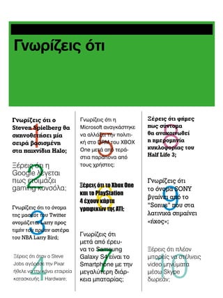 Γνωρίζεις ότι

1
2
3
4

Γνωρίζεις ότι ο
Steven Spielberg θα
σκηνοθετήσει μία
σειρά βασισμένη
στα παιχνίδια Halo;

Ξέρεις ότι η
Google λέγεται
πως ετοιμάζει
gaming κονσόλα;
Γνωρίζεις ότι το όνομα
της μασκότ του Twitter
ονομάζεται Larry προς
τιμήν του πρώην αστέρα
του NBA Larry Bird;
Ξέρεις ότι όταν ο Steve
Jobs αγόρασε την Pixar
ήθελε να την κάνει εταιρεία
κατασκευής… Hardware;

Γνωρίζεις ότι η
Microsoft αναγκάστηκε
να αλλάξει την πολιτική στο DRM του XBOX
One μετά από τεράστια παράπονα από
τους χρήστες;

5

6

Ξέρεις ότι το Xbox One
και το PlayStation
4 έχουν κάρτα
γραφικών της ATI;

Γνωρίζεις ότι
μετά από έρευνα το Samsung
Galaxy S4 είναι το
Smartphone με την
μεγαλύτερη διάρκεια μπαταρίας;

7

8

Ξέρεις ότι φήμες
πως σύντομα
θα ανακοινωθεί
η ημερομηνία
κυκλοφορίας του
Half Life 3;

Γνωρίζεις ότι
το όνομα SONY
βγαίνει από το
“Sonus” που στα
λατινικά σημαίνει
«ήχος»;

9

10

Ξέρεις ότι πλέον
μπορείς να στέλνεις
video μηνύματα
μέσω Skype
δωρεάν;

 