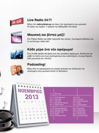 Live Radio 24/7!
Μπες στο radio.plaisio.gr και άκου την αγαπημένη σου μουσική
24 ώρες την ημέρα, 7 ημέρες την εβδομάδα non-stop!

Μουσική και βίντεο μαζί!
Στο Plaisio Radio για κάθε τραγούδι που ακούς, ταυτόχρονα βλέπεις και
το αντίστοιχο video clip!

Κάθε μέρα ένα νέο αφιέρωμα!
Στις 9 κάθε βράδυ θα βρείς ένα νέο μοναδικό αφιέρωμα. Απόλαυσε και
μάθε τα πάντα για τους αγαπημένους σου καλλιτέχνες, συγκροτήματα,
είδη μουσικής και 10ετίες!

Podcasting!
Βρες όλα τα αφιερώματα σε μορφή podcast και απόλαυσε την
αγαπημένη σου μουσική όποτε το θελήσεις!

1/11

80’s Pop

4/11
5/11
6/11
7/11
8/11

Chill Afternoon
Acid Jazz
Hip Hop
Songs With Names
Deep House

18/11
19/11
20/11
21/11
22/11

U2
Lounge
Rock Legends
Italy
David Bowie

11/11
12/11
13/11
14/11
15/11

Motown Records
Sampler Remakes
Smooth Jazz
Duets
Old School Rap

25/11
26/11
27/11
28/11
29/11

Juke Box
White Soul
Diamonds
Funky Soul
Soulful House

 