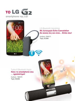 το
smartphone της LG! 	

LG Bluetooth Handsfree
Με λειτουργία Echo Cancelation
θα ακούς λες και είναι… δίπλα σου!
Κωδικός: 2046121

Τιμή: 24,90€

Turbo-X Bluetooth Ηχείο
Κάνε το smartphone σου
… ηχοσύστημα!
Κωδικός: 1980270

Τιμή: 39,90€

 