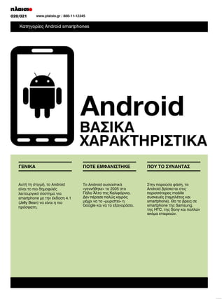 010/011
020/021

www.plaisio.gr/ 800-11-12345
www.plaisio.gr

Κατηγορίες Android smartphones

Android
Αυτή τη στιγµή, το Android
είναι το πιο δηµοφιλές
λειτουργικό σύστηµα για
smartphone µε την έκδοση 4.1
(Jelly Bean) να είναι η πιο
πρόσφατη.

Το Android ουσιαστικά

Στην παρούσα φάση, το
περισσότερες mobile

µέχρι να το «µυριστεί» η
Google και να το εξαγοράσει.

smartphone της Samsung.
ακόµα εταιρειών.

 