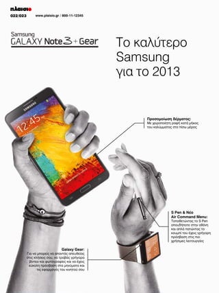 022/023

www.plaisio.gr / 800-11-12345

Το καλύτερο
Samsung
για το 2013

Προσομοίωση δέρματος:

Με χειροποίητη ραφή κατά μήκος
του καλύμματος στο πίσω μέρος

S Pen & Νέο
Air Command Menu:

Τοποθετώντας το S Pen
οπουδήποτε στην οθόνη
και απλά πατώντας το
κουμπί του έχεις γρήγορη
πρόσβαση στις πιο
χρήσιμες λειτουργίες

Galaxy Gear:

Για να μπορείς να απαντάς απευθείας
στις κλήσεις σου, να τραβάς γρήγορα
βίντεο και φωτογραφίες και να έχεις
εύκολη πρόσβαση στα μηνύματα και
τις εφαρμογές του κινητού σου

 
