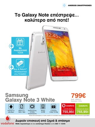 ANDROID SMARTPHONES

Το Galaxy Note επέστρεψε…
καλύτερο από ποτέ!

Με
Δωροεπιταγή

100€

Buy & Return*
Αποκλειστικά
στο ΠΛΑΙΣΙΟ

799€

Samsung
Galaxy Note 3 White

Κωδ.: 2062070
Εγγύηση: 2 Έτη

to all 400 18μήνες

Android 4.3
Jelly Bean

Οθόνη 5.7”
1080 x 1920

Επεξεργαστής
2.3 GHz
Τετραπύρηνος

Μνήμη
32 GB

2 κάμερες
13 Mp / 2.0 Mp

Απεριόριστα 35 18μήνες

755,95€ 755,95€

*Εάν δεν είστε ικανοποιημένοι με το προϊόν, μπορείτε να το επιστρέψετε εντός 20ημερών από την αγορά του σε πλήρη συσκευασία και χωρίς φθορές.

Δωρεάν επισκευή από ζημιά & σπάσιμο
Μάθε περισσότερα σε ένα κατάστημα Πλαίσιο ή στο 800 11 12345

 